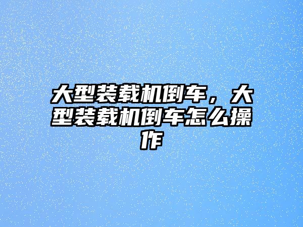 大型裝載機倒車，大型裝載機倒車怎么操作