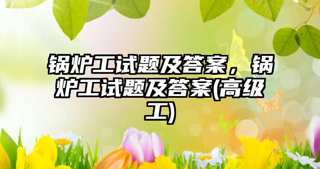 鍋爐工試題及答案，鍋爐工試題及答案(高級工)