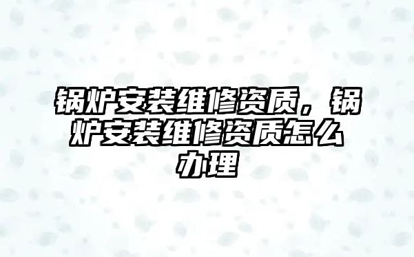 鍋爐安裝維修資質，鍋爐安裝維修資質怎么辦理