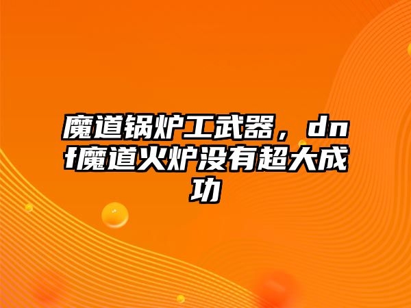 魔道鍋爐工武器，dnf魔道火爐沒有超大成功