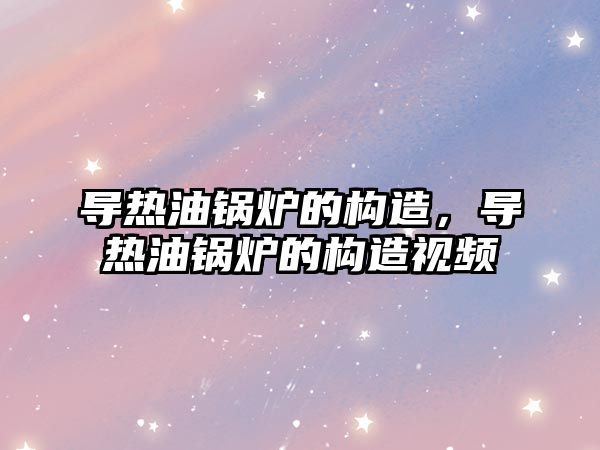 導熱油鍋爐的構造，導熱油鍋爐的構造視頻