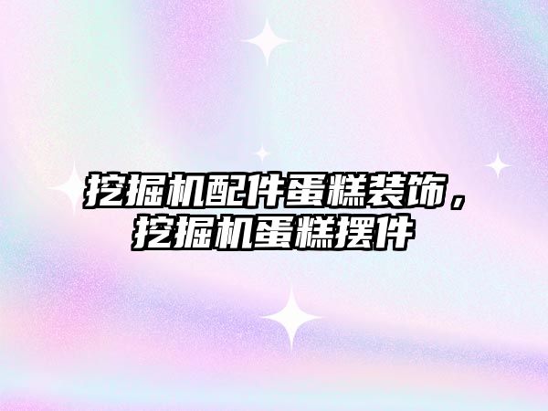 挖掘機配件蛋糕裝飾，挖掘機蛋糕擺件