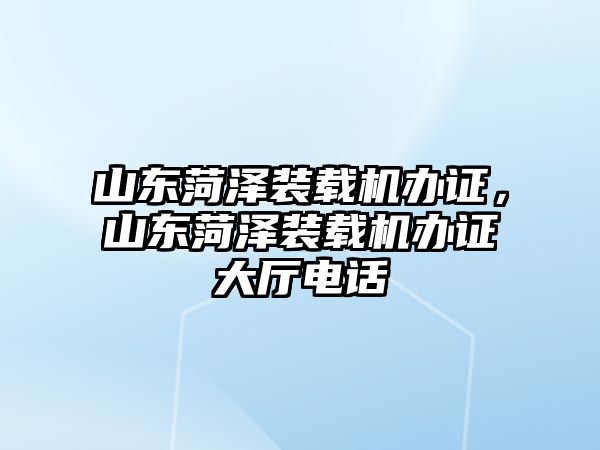 山東菏澤裝載機辦證，山東菏澤裝載機辦證大廳電話