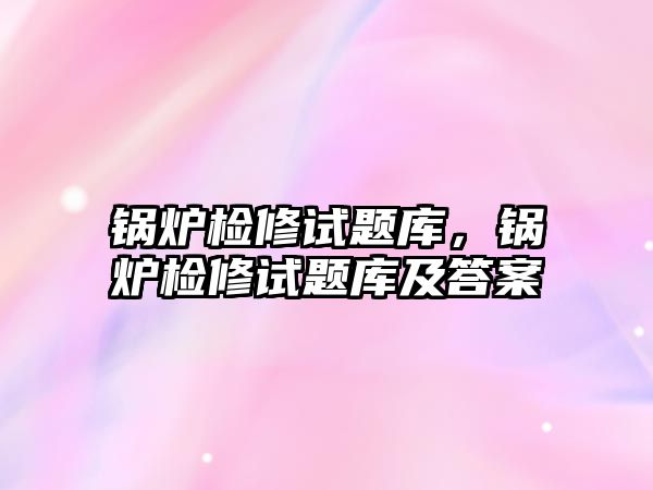 鍋爐檢修試題庫，鍋爐檢修試題庫及答案