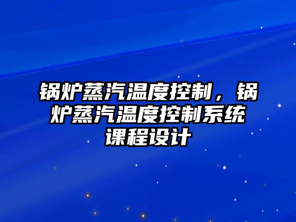 鍋爐蒸汽溫度控制，鍋爐蒸汽溫度控制系統(tǒng)課程設(shè)計(jì)