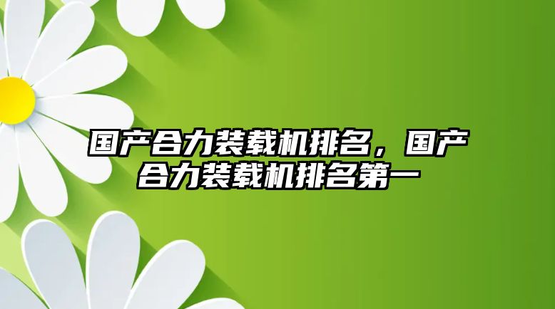 國產合力裝載機排名，國產合力裝載機排名第一