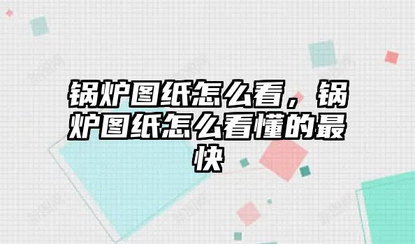 鍋爐圖紙怎么看，鍋爐圖紙怎么看懂的最快