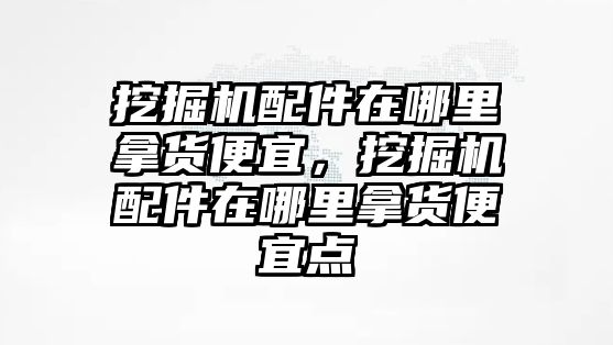 挖掘機配件在哪里拿貨便宜，挖掘機配件在哪里拿貨便宜點