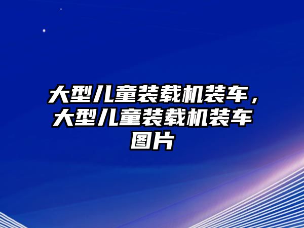 大型兒童裝載機裝車，大型兒童裝載機裝車圖片