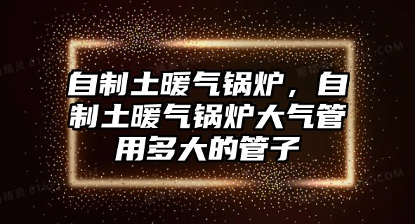 自制土暖氣鍋爐，自制土暖氣鍋爐大氣管用多大的管子