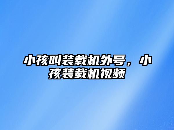 小孩叫裝載機外號，小孩裝載機視頻