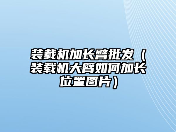 裝載機(jī)加長(zhǎng)臂批發(fā)（裝載機(jī)大臂如何加長(zhǎng)位置圖片）