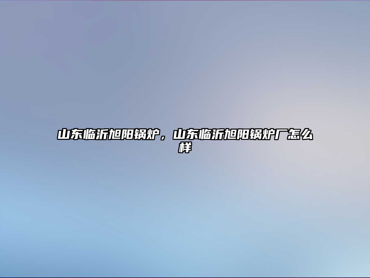 山東臨沂旭陽鍋爐，山東臨沂旭陽鍋爐廠怎么樣