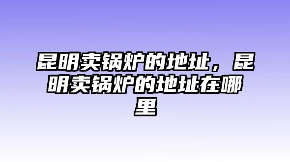 昆明賣鍋爐的地址，昆明賣鍋爐的地址在哪里