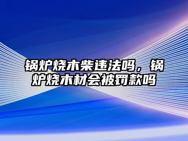 鍋爐燒木柴違法嗎，鍋爐燒木材會被罰款嗎