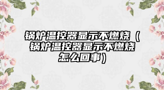 鍋爐溫控器顯示不燃燒（鍋爐溫控器顯示不燃燒怎么回事）