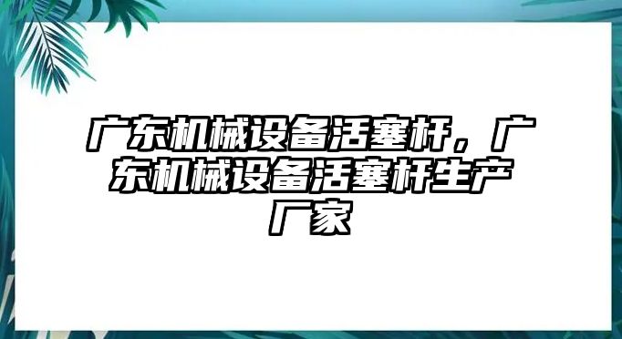 廣東機(jī)械設(shè)備活塞桿，廣東機(jī)械設(shè)備活塞桿生產(chǎn)廠家