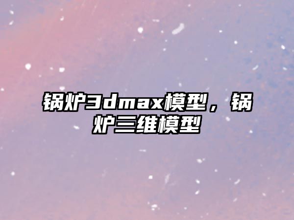 鍋爐3dmax模型，鍋爐三維模型