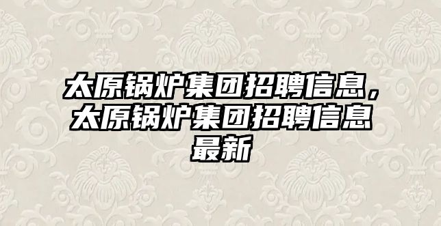 太原鍋爐集團招聘信息，太原鍋爐集團招聘信息最新