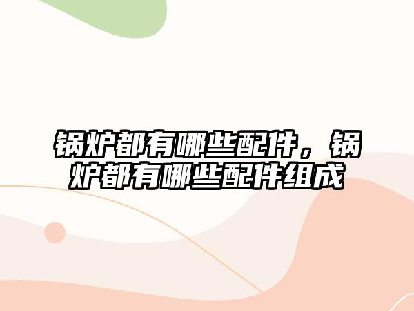 鍋爐都有哪些配件，鍋爐都有哪些配件組成