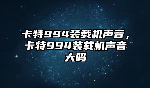 卡特994裝載機聲音，卡特994裝載機聲音大嗎