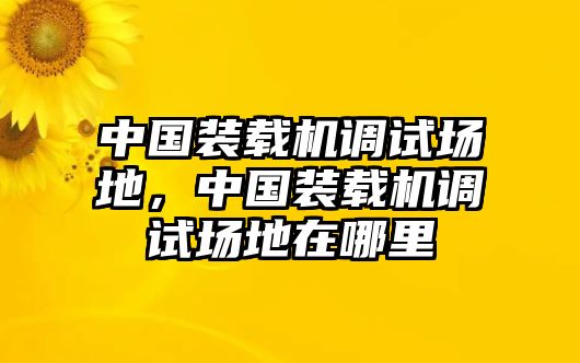 中國裝載機調試場地，中國裝載機調試場地在哪里