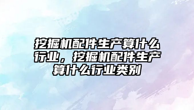 挖掘機配件生產算什么行業，挖掘機配件生產算什么行業類別