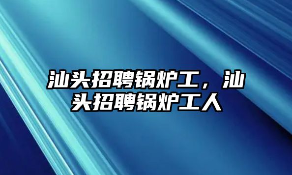 汕頭招聘鍋爐工，汕頭招聘鍋爐工人