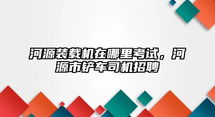 河源裝載機(jī)在哪里考試，河源市鏟車司機(jī)招聘