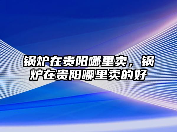 鍋爐在貴陽哪里賣，鍋爐在貴陽哪里賣的好