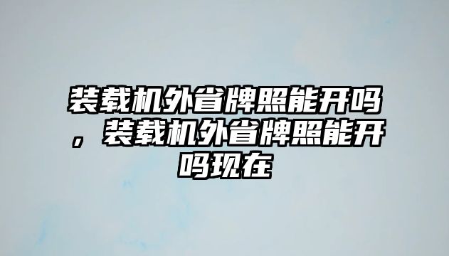 裝載機外省牌照能開嗎，裝載機外省牌照能開嗎現在