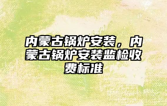 內蒙古鍋爐安裝，內蒙古鍋爐安裝監檢收費標準