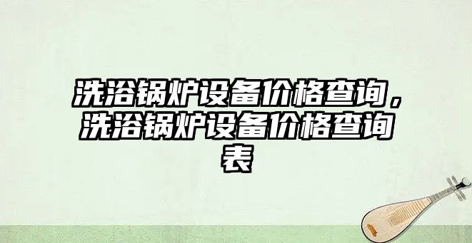 洗浴鍋爐設備價格查詢，洗浴鍋爐設備價格查詢表