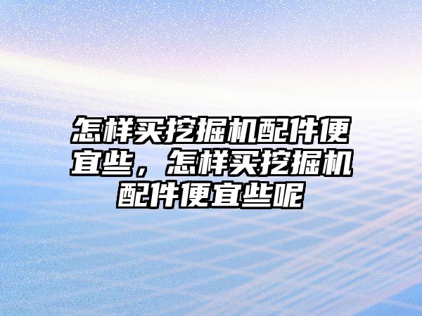 怎樣買挖掘機配件便宜些，怎樣買挖掘機配件便宜些呢