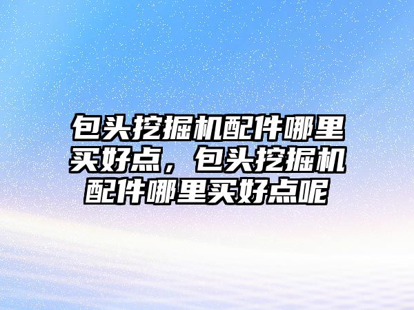 包頭挖掘機配件哪里買好點，包頭挖掘機配件哪里買好點呢