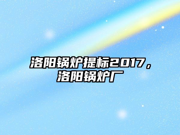 洛陽鍋爐提標2017，洛陽鍋爐廠