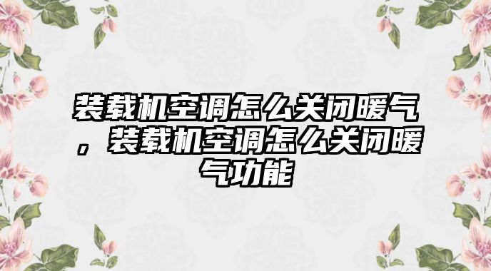 裝載機空調怎么關閉暖氣，裝載機空調怎么關閉暖氣功能