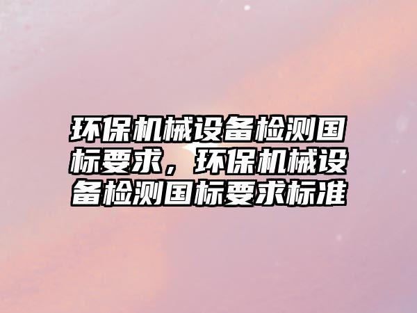 環保機械設備檢測國標要求，環保機械設備檢測國標要求標準