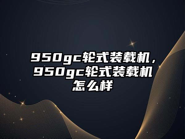 950gc輪式裝載機，950gc輪式裝載機怎么樣