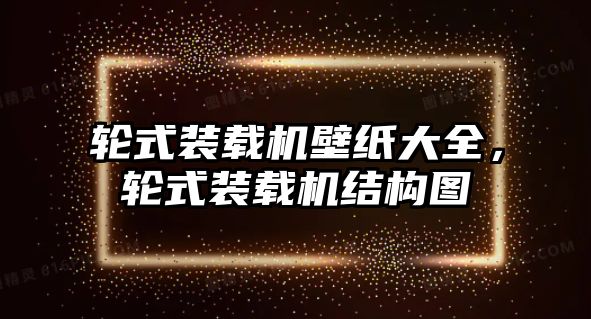 輪式裝載機(jī)壁紙大全，輪式裝載機(jī)結(jié)構(gòu)圖