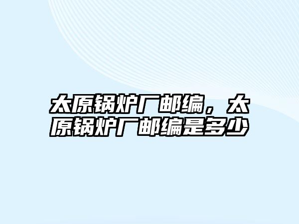 太原鍋爐廠郵編，太原鍋爐廠郵編是多少