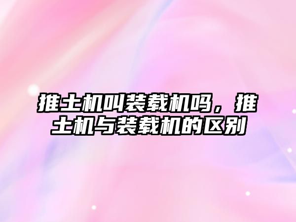 推土機叫裝載機嗎，推土機與裝載機的區別