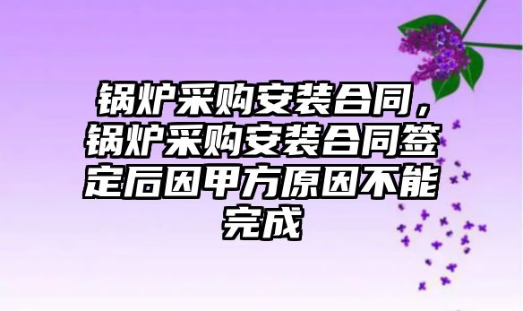 鍋爐采購安裝合同，鍋爐采購安裝合同簽定后因甲方原因不能完成