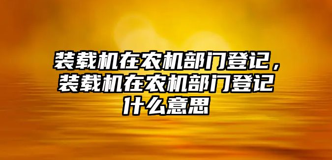 裝載機在農機部門登記，裝載機在農機部門登記什么意思