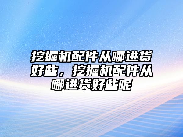 挖掘機配件從哪進貨好些，挖掘機配件從哪進貨好些呢