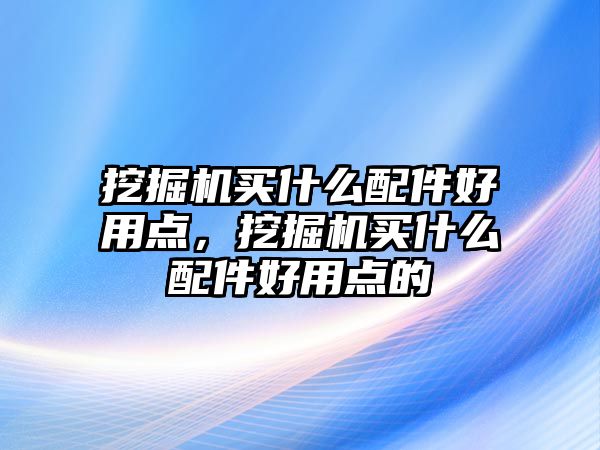 挖掘機買什么配件好用點，挖掘機買什么配件好用點的