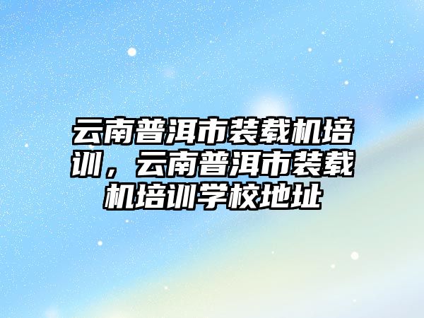 云南普洱市裝載機培訓，云南普洱市裝載機培訓學校地址