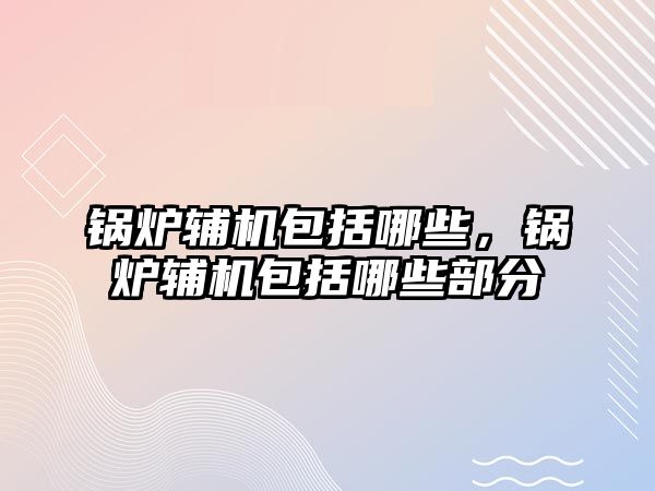 鍋爐輔機包括哪些，鍋爐輔機包括哪些部分