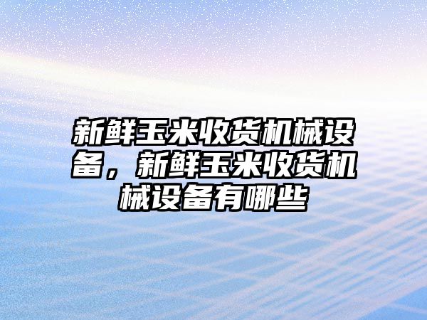 新鮮玉米收貨機械設備，新鮮玉米收貨機械設備有哪些