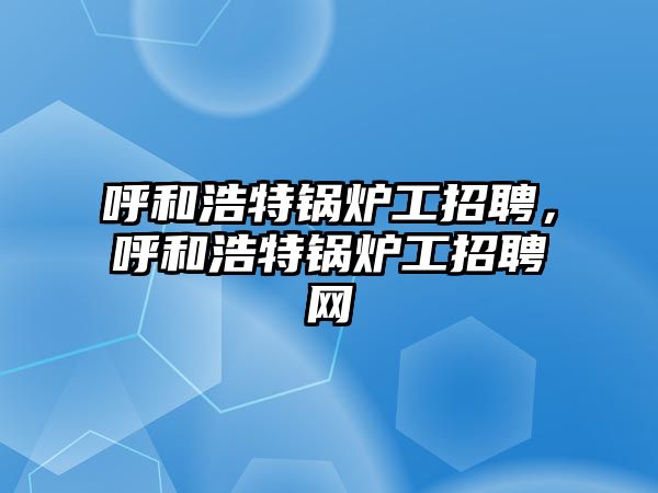 呼和浩特鍋爐工招聘，呼和浩特鍋爐工招聘網(wǎng)